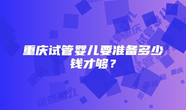 重庆试管婴儿要准备多少钱才够?