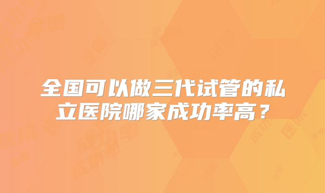 全国可以做三代试管的私立医院哪家成功率高？