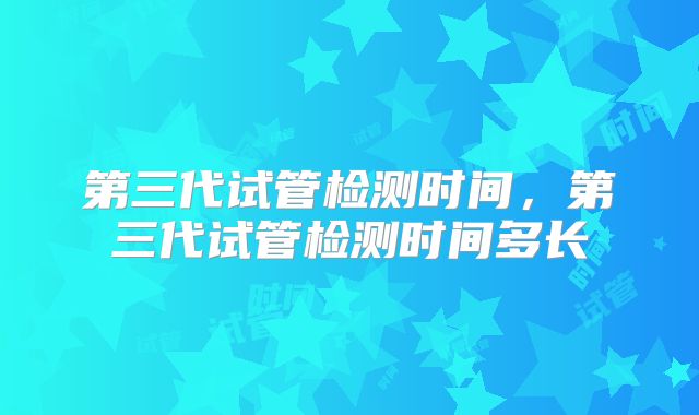 第三代试管检测时间,第三代试管检测时间多长