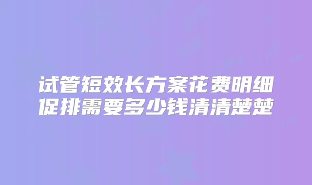 试管短效长方案花费明细促排需要多少钱清清楚楚