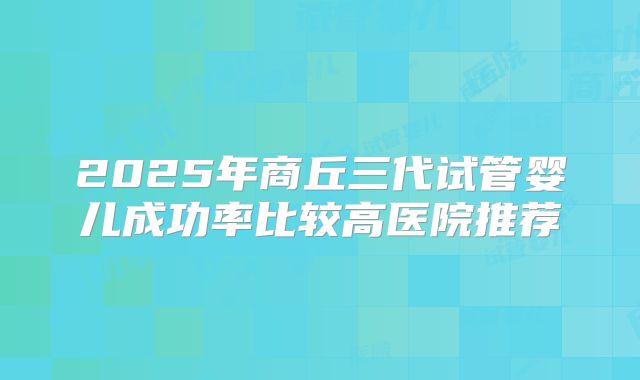2025年商丘三代试管婴儿成功率比较高医院推荐