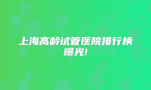 上海高龄试管医院排行榜曝光!