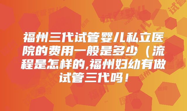福州三代试管婴儿私立医院的费用一般是多少(流程是怎样的,福州妇幼有做试管三代吗!