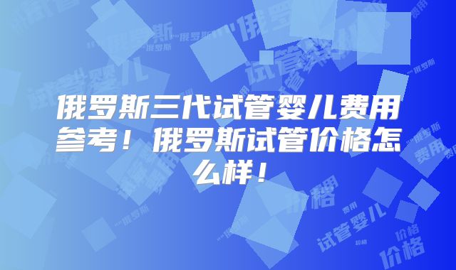 俄罗斯三代试管婴儿费用参考！俄罗斯试管价格怎么样！