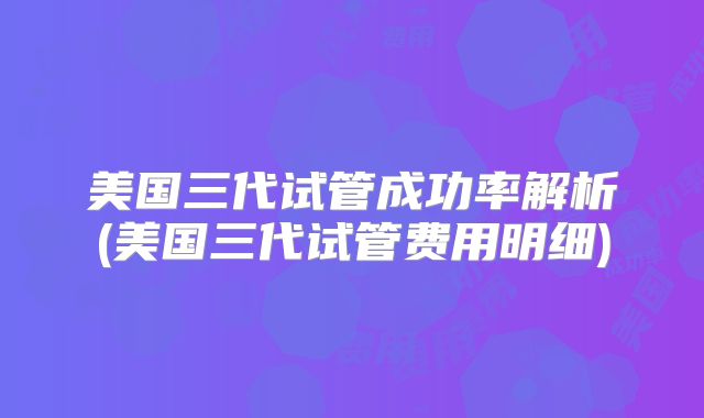 美国三代试管成功率解析(美国三代试管费用明细)