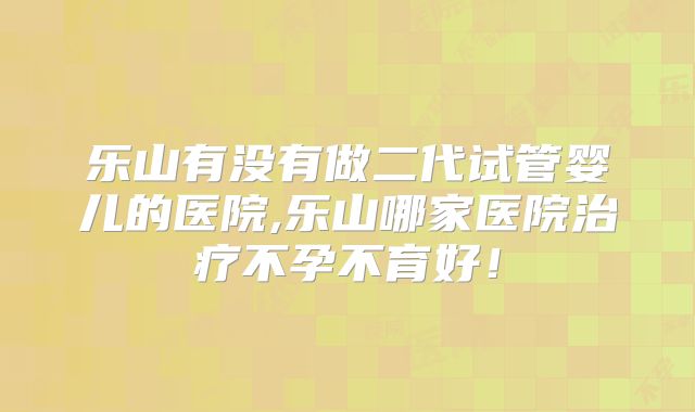 乐山有没有做二代试管婴儿的医院,乐山哪家医院治疗不孕不育好！