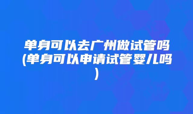 单身可以去广州做试管吗(单身可以申请试管婴儿吗)