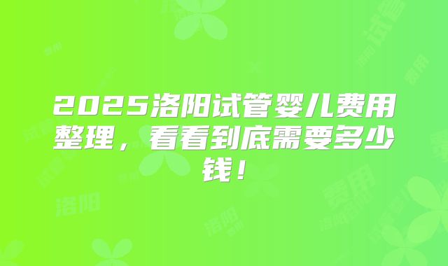 2025洛阳试管婴儿费用整理，看看到底需要多少钱！