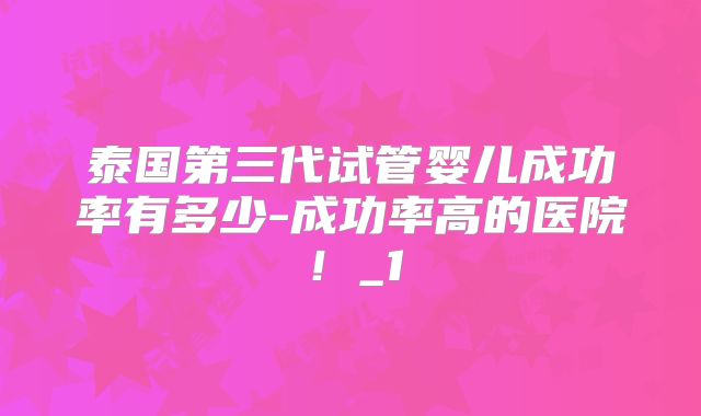泰国第三代试管婴儿成功率有多少-成功率高的医院！_1