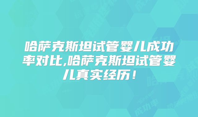 哈萨克斯坦试管婴儿成功率对比,哈萨克斯坦试管婴儿真实经历！