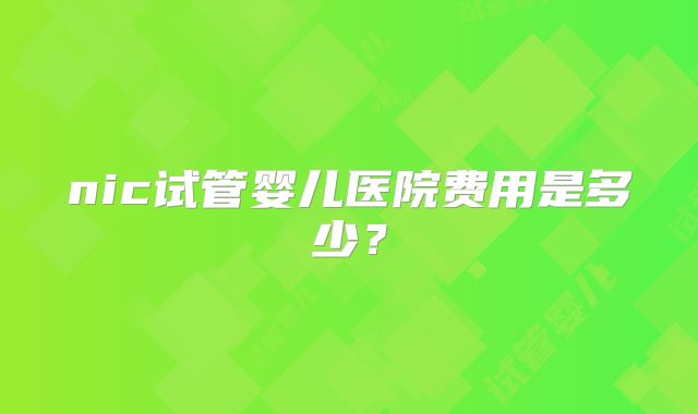 nic试管婴儿医院费用是多少?