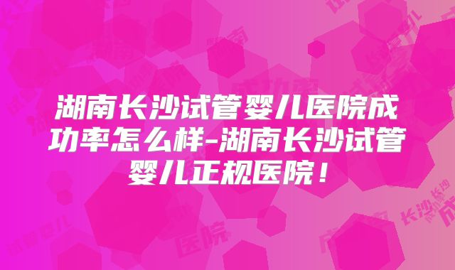 湖南长沙试管婴儿医院成功率怎么样-湖南长沙试管婴儿正规医院!