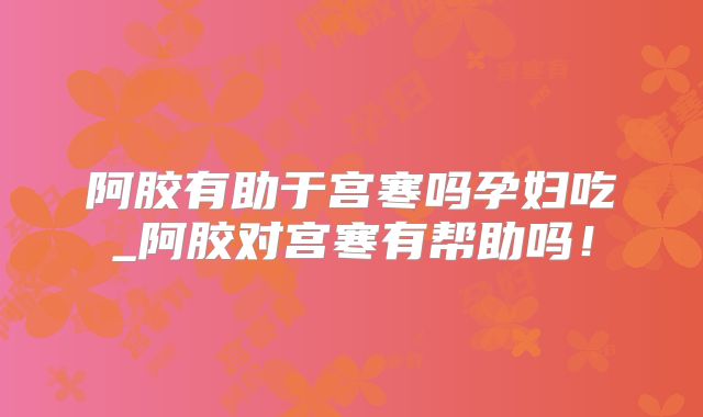 阿胶有助于宫寒吗孕妇吃_阿胶对宫寒有帮助吗!