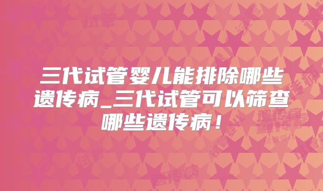 三代试管婴儿能排除哪些遗传病_三代试管可以筛查哪些遗传病！