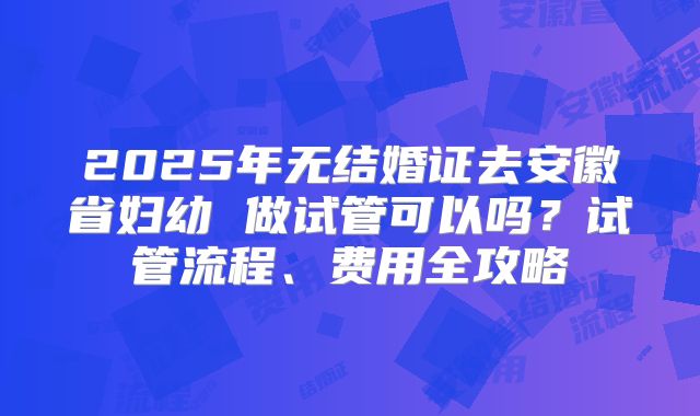 2025年无结婚证去安徽省妇幼 做试管可以吗？试管流程、费用全攻略