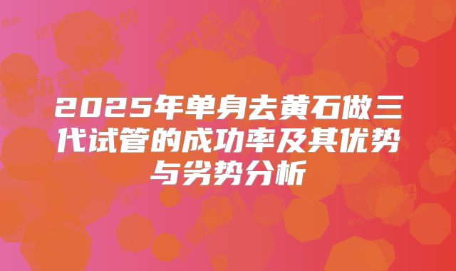 2025年单身去黄石做三代试管的成功率及其优势与劣势分析