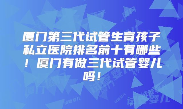 厦门第三代试管生育孩子私立医院排名前十有哪些！厦门有做三代试管婴儿吗！