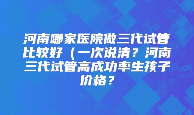 河南哪家医院做三代试管比较好（一次说清？河南三代试管高成功率生孩子价格？
