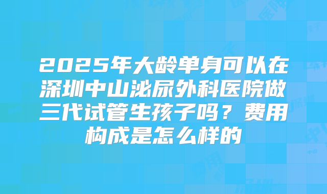 2025年大龄单身可以在深圳中山泌尿外科医院做三代试管生孩子吗?费用构成是怎么样的