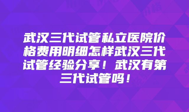 武汉三代试管私立医院价格费用明细怎样武汉三代试管经验分享！武汉有第三代试管吗！