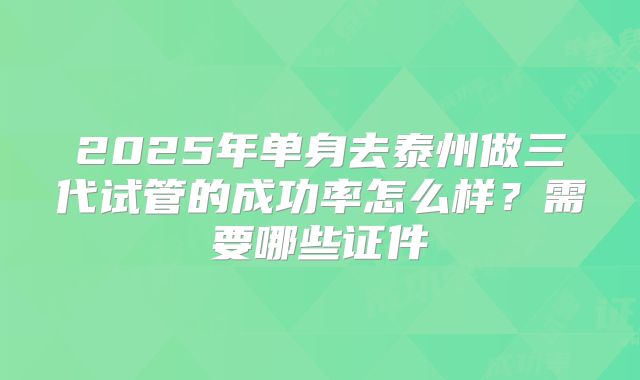 2025年单身去泰州做三代试管的成功率怎么样？需要哪些证件