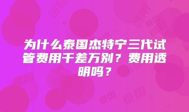 为什么泰国杰特宁三代试管费用千差万别？费用透明吗？