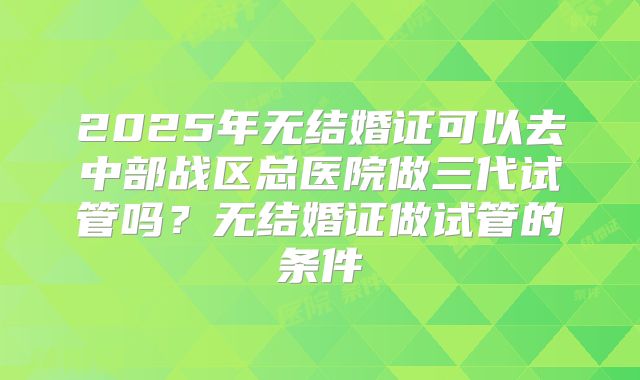 2025年无结婚证可以去中部战区总医院做三代试管吗?无结婚证做试管的条件
