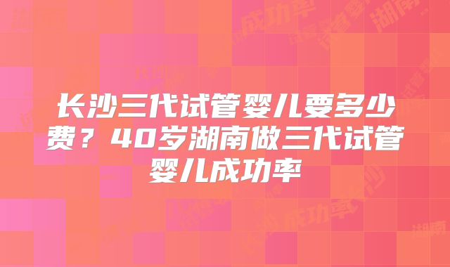 长沙三代试管婴儿要多少费？40岁湖南做三代试管婴儿成功率