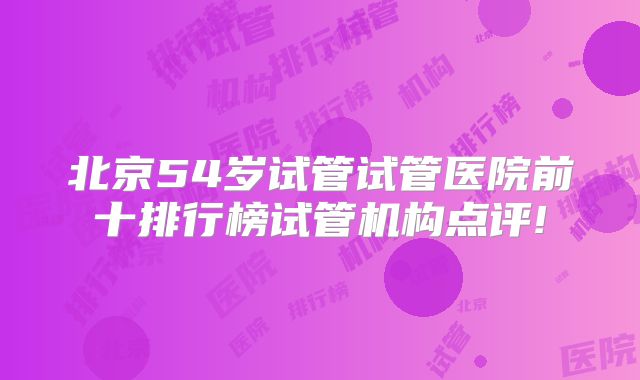 北京54岁试管试管医院前十排行榜试管机构点评!