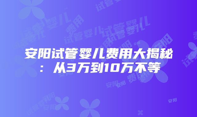 安阳试管婴儿费用大揭秘:从3万到10万不等