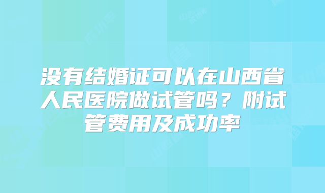 没有结婚证可以在山西省人民医院做试管吗？附试管费用及成功率