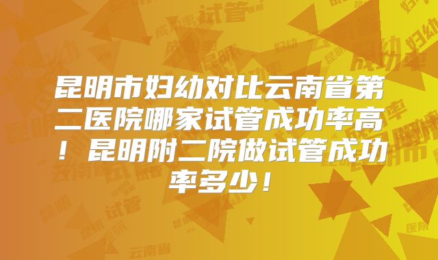 昆明市妇幼对比云南省第二医院哪家试管成功率高！昆明附二院做试管成功率多少！