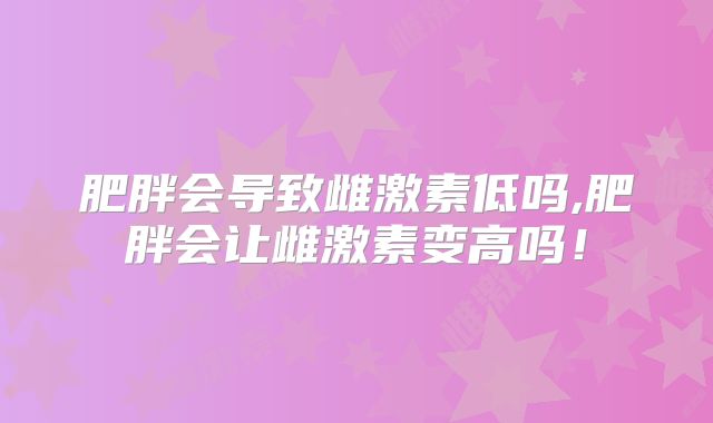 肥胖会导致雌激素低吗,肥胖会让雌激素变高吗！