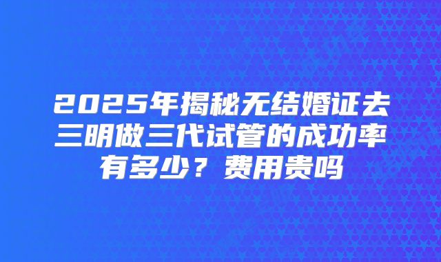 2025年揭秘无结婚证去三明做三代试管的成功率有多少?费用贵吗