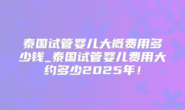泰国试管婴儿大概费用多少钱_泰国试管婴儿费用大约多少2025年！