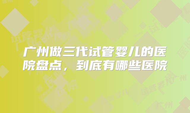 广州做三代试管婴儿的医院盘点,到底有哪些医院