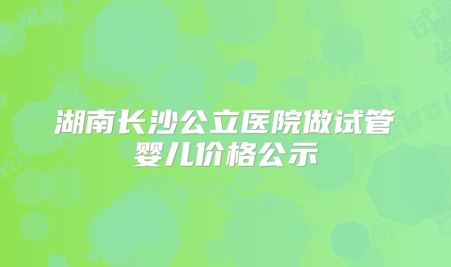 湖南长沙公立医院做试管婴儿价格公示