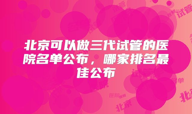 北京可以做三代试管的医院名单公布,哪家排名最佳公布