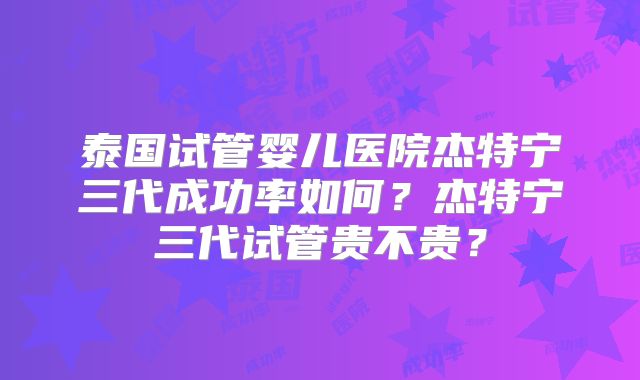 泰国试管婴儿医院杰特宁三代成功率如何？杰特宁三代试管贵不贵？