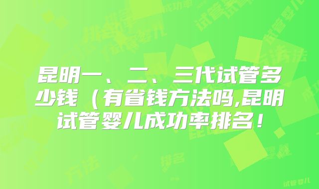 昆明一、二、三代试管多少钱（有省钱方法吗,昆明试管婴儿成功率排名！