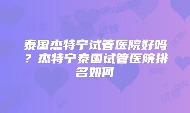 泰国杰特宁试管医院好吗？杰特宁泰国试管医院排名如何