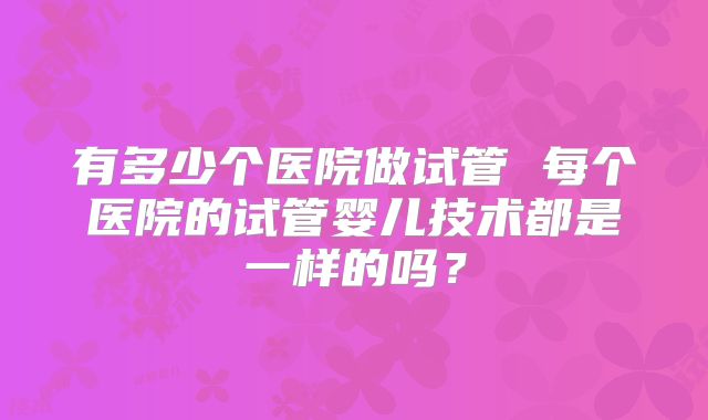 有多少个医院做试管 每个医院的试管婴儿技术都是一样的吗？
