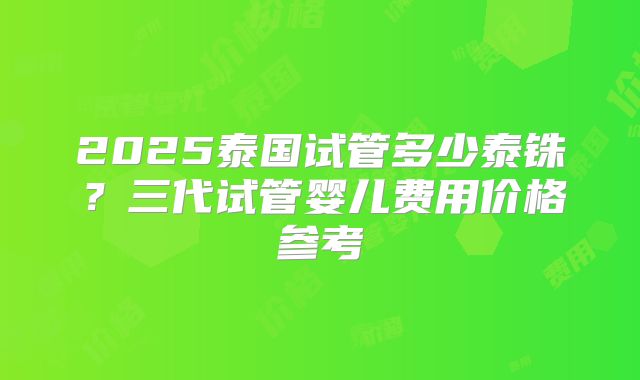 2025泰国试管多少泰铢？三代试管婴儿费用价格参考