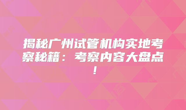 揭秘广州试管机构实地考察秘籍：考察内容大盘点！
