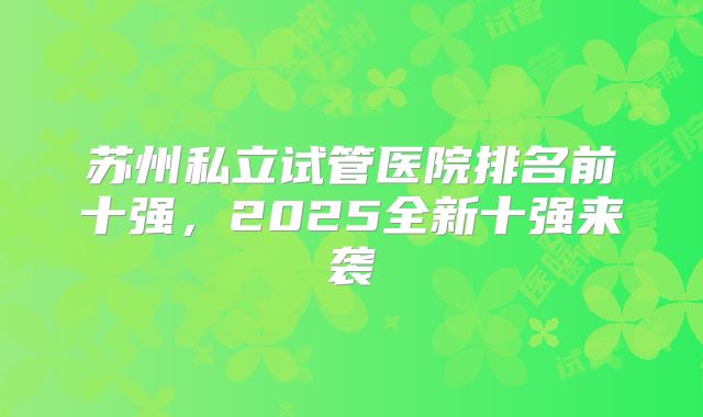 苏州私立试管医院排名前十强，2025全新十强来袭