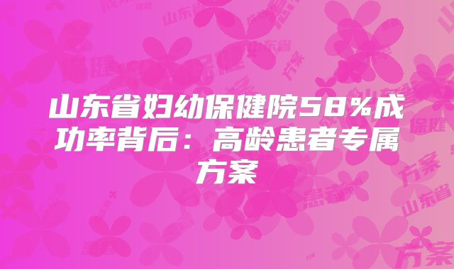 山东省妇幼保健院58%成功率背后：高龄患者专属方案
