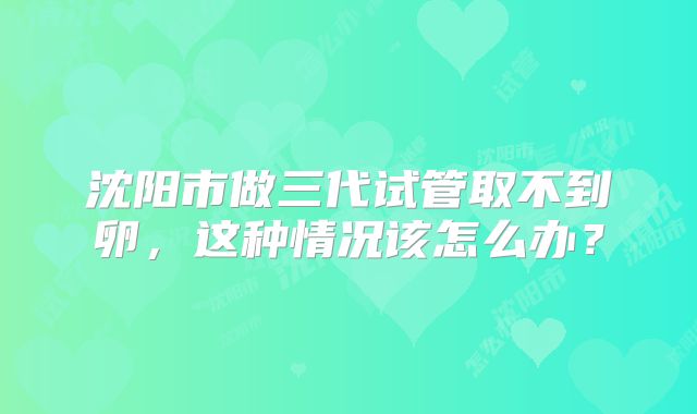 沈阳市做三代试管取不到卵,这种情况该怎么办?