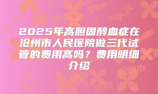 2025年高胆固醇血症在沧州市人民医院做三代试管的费用高吗?费用明细介绍