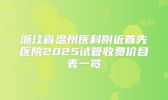 浙江省温州医科附近首先医院2025试管收费价目表一览