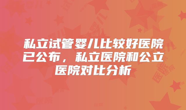 私立试管婴儿比较好医院已公布，私立医院和公立医院对比分析
